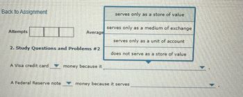 Back to Assignment
Attempts
Average
2. Study Questions and Problems #2
serves only as a store of value
serves only as a medium of exchange
serves only as a unit of account
does not serve as a store of value
A Visa credit card
money because it
A Federal Reserve note
money because it serves