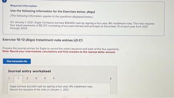 Required information
Use the following information for the Exercises below. (Algo)
[The following information applies to the questions displayed below.)
On January 1, 2021, Eagle Company borrows $19,000 cash by signing a four-year, 8% installment note. The note requires
four equal payments of $5,737, consisting of accrued interest and principal on December 31 of each year from 2021
through 2024.
Exercise 10-13 (Algo) Installment note entries LO C1
Prepare the journal entries for Eagle to record the note's issuance and each of the four payments.
Note: Round your intermediate calculations and final answers to the nearest dollar amount.
View transaction list
Journal entry worksheet
2
3 4 5
1
Eagle borrows $19,000 cash by signing a four-year, 8% installment note.
Record the issuance of the note on January 1, 2021.