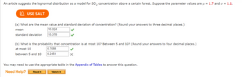 An article suggests the lognormal distribution as a model for SO₂ concentration above a certain forest. Suppose the parameter values are μ = 1.7 and o = 1.1.
USE SALT
(a) What are the mean value and standard deviation of concentration? (Round your answers to three decimal places.)
mean
10.024
standard deviation
15.378
(b) What is the probability that concentration is at most 10? Between 5 and 10? (Round your answers to four decimal places.)
at most 10
between 5 and 10
0.7088
0.2451
Read It
You may need to use the appropriate table in the Appendix of Tables to answer this question.
Need Help?
X
Watch It