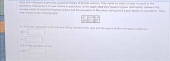 Grace and colleagues studied the population history of termite colonies. They noted an initial 10-year increase in the
population, followed by a 15-year decline in population. In the paper cited they found a curious relationship between the
average weight of individual foraging workers and the population of the colony during the 15-year decline in population. Their
data is given in the following table.
x7 32 45 120
50 62 73 79
A. Use power regression to find the best-fitting function to the data and the square of the correlation coefficient.
y(x) =
B. Find the derivative of y(x).
y(x) =