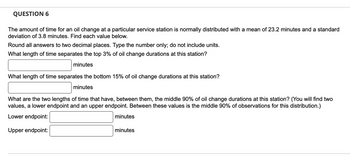 QUESTION 6
The amount of time for an oil change at a particular service station is normally distributed with a mean of 23.2 minutes and a standard
deviation of 3.8 minutes. Find each value below.
Round all answers to two decimal places. Type the number only; do not include units.
What length of time separates the top 3% of oil change durations at this station?
minutes
What length of time separates the bottom 15% of oil change durations at this station?
minutes
What are the two lengths of time that have, between them, the middle 90% of oil change durations at this station? (You will find two
values, a lower endpoint and an upper endpoint. Between these values is the middle 90% of observations for this distribution.)
Lower endpoint:
Upper endpoint:
minutes
minutes