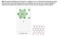 (B) Calculate the Madelung Constant for a negative ion in a 2-dimensional Hexagonal lattice
(shown below) with alternating positive and negative ions for the first 3 nearest neighbors
(expand and repeat atom positions as shown in blue and red hexagonal lattice figure)
b
a
4
Jal = |b|, 0 = 120°
