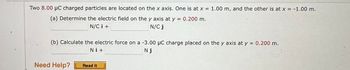 Two 8.00 μC charged particles are located on the x axis. One is at x = 1.00 m, and the other is at x = -1.00 m.
(a) Determine the electric field on the y axis at y =
N/Ci +
N/C j
(b) Calculate the electric force on a -3.00 μC charge placed on the y axis at y = 0.200 m.
Nj
Ni+
Need Help?
= 0.200 m.
Read It