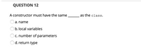 QUESTION 12
A constructor must have the same
as the class.
a. name
b. local variables
c. number of parameters
d. return type
O O O O
