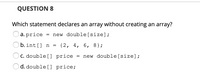 QUESTION 8
Which statement declares an array without creating an array?
a. price
= new double[size];
b. int[] n
{2, 4, 6, 8};
C. double[] price
new double[size];
d. double [] price;
