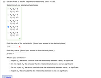 (c) Use the F test to test for a significant relationship. Use a = 0.05.
State the null and alternative hypotheses.
Ho: B1 + 0
Ha: B1 = 0
Ho: Bo # 0
Ha: Po
= 0
Ho: Bo = 0
Ha: Po + 0
Ho: B1 = 0
Ha: B1 + 0
Ho: B1 2 0
Ha: B1 < 0
Find the value of the test statistic. (Round your answer to two decimal places.)
3.87
Find the p-value. (Round your answer to three decimal places.)
p-value
%D
What is your conclusion?
Reject Ho. We cannot conclude that the relationship between x and y is significant.
Do not reject Ho: We conclude that the relationship between x and y is significant.
0'
Do not reject Ho. We cannot conclude that the relationship between x and y is significant.
Reject Ho.
We conclude that the relationship between x and y is significant.
129 Tutorial
