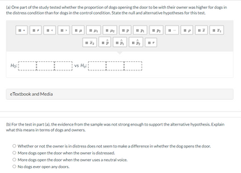 (a) One part of the study tested whether the proportion of dogs opening the door to be with their owner was higher for dogs in
the distress condition than for dogs in the control condition. State the null and alternative hypotheses for this test.
Ho:
T
eTextbook and Media
μ
4
:: I₂
¦ vs Ha:¦
A
:: p
44₂
:: p
A
P₁
:: P₁
A
:: P₂
I
:: P2
#r
:: p
:: 1
(b) For the test in part (a), the evidence from the sample was not strong enough to support the alternative hypothesis. Explain
what this means in terms of dogs and owners.
Whether or not the owner is in distress does not seem to make a difference in whether the dog opens the door.
More dogs open the door when the owner is distressed.
More dogs open the door when the owner uses a neutral voice.
O No dogs ever open any doors.