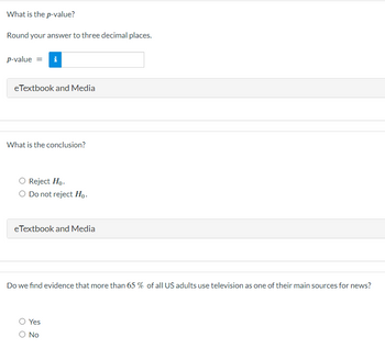 What is the p-value?
Round your answer to three decimal places.
p-value = i
eTextbook and Media
What is the conclusion?
O Reject Ho.
O Do not reject Ho.
eTextbook and Media
Do we find evidence that more than 65 % of all US adults use television as one of their main sources for news?
Yes
O No