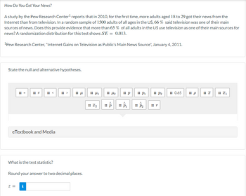 How Do You Get Your News?
A study by the Pew Research Center¹ reports that in 2010, for the first time, more adults aged 18 to 29 got their news from the
Internet than from television. In a random sample of 1500 adults of all ages in the US, 66 % said television was one of their main
sources of news. Does this provide evidence that more than 65 % of all adults in the US use television as one of their main sources for
news? A randomization distribution for this test shows SE= 0.013.
1Pew Research Center, "Internet Gains on Television as Public's Main News Source", January 4, 2011.
State the null and alternative hypotheses.
=
eTextbook and Media
What is the test statistic?
Z =
μ
Round your answer to two decimal places.
1
:: I₂
:: p
:: p
P₁
:: P₂
P2
0.65
p
₁