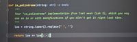 Edef is palindrome (string: str) -> bool:
Your "is_palindrome" implementation from last week (Lab 3), which you may
use as is or with modifications if you didn't get it right last time.
low = string.Lower().replace (" ", "")
%3D
return low == low[::-1]
