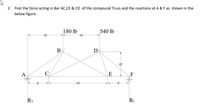 2. Find the force acting in Bar AC,CE & CD of the compound Truss and the reactions at A & F as shown in the
below figure.
180 lb
540 lb
10
10
B
D
10
A
E
F
18'
RA
RF
