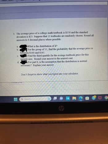 Central Das
3. The average price of a college math textbook is $150 and the standard
deviation is $25. Suppose that 11 textbooks are randomly chosen. Round all
answers to 4 decimal places where possible.
a.
b.
C.
d.
H
What is the distribution of x?
For the group of 11, find the probability that the average price is
between $160 and $165.
) Find the third quartile for the average textbook price for this
sample size. Round your answer to the nearest cent.
For part b, is the assumption that the distribution is normal
necessary? Explain your answer.
Don't forget to show what you typed into your calculator.
Choose a rie
Q Search