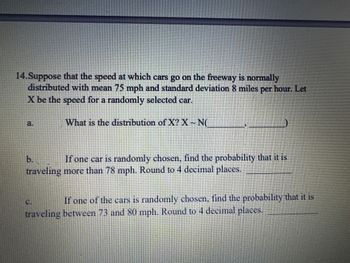 14.Suppose that the speed at which cars go on the freeway is normally
distributed with mean 75 mph and standard deviation 8 miles per hour. Let
X be the speed for a randomly selected car.
What is the distribution of X? X ~ N(
a
If one car is randomly chosen, find the probability that it is
traveling more than 78 mph. Round to 4 decimal places.
If one of the cars is randomly chosen, find the probability that it is
traveling between 73 and 80 mph. Round to 4 decimal places.