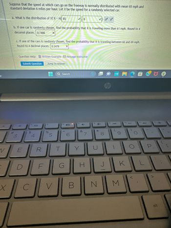-y
V
X
Suppose that the speed at which cars go on the freeway is normally distributed with mean 65 mph and
standard deviation 6 miles per hour. Let X be the speed for a randomly selected car.
a. What is the distribution of X? X-N 65
b. If one car is randomly chosen, find the probability that it is traveling more than 61 mph. Round to 4
decumal places. 0.7486
#
3
c. If one of the cars is randomly chosen, find the probability that it is traveling between 66 and 69 mph.
Round to 4 decimal places. 0.2478
Question Help: Written Example Message instructor
Submit Question Jump to Answer
$
10
C
4
%
S
5
ERT
F
Q Search
V
G
49
6
6
Y
B
4-
&
7
H
Ex
C
N
8
00
می می
J
144
9
K
M
4
O
O
J
P
A
alt