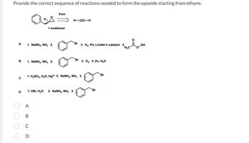 Provide the correct sequence of reactions needed to form the epoxide starting from ethyne.
A
B
H,,.
1. NaNH2, NH3 2.
+ enatiomer
1. NaNH2, NH3 2.
from
A
B
C
D
H—=H
D 1. HBr, H₂O 2. NaNH2, NH3 3.
Br
3. H₂, Pd, Lindlar's catalyst 4.
1. H2SO4, H2O, Hg2+ 2. NaNH2, NH3 3.
Br 3. 03 4. Zn, H₂O
Br
Br
H3C
lo-om