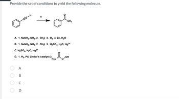 Provide the set of conditions to yield the following molecule.
A
B
C
H
D
?
A. 1. NaNH2, NH3, 2. CH3l 3. O3 4. Zn, H2O
B. 1. NaNH2, NH3, 2. CH3l 3. H2SO4, H2O, Hg2+
C. H₂SO4, H₂O, Hg²+
D. 1. H₂, Pd, Lindar's catalyst 2.
H3C
Ä
CH3
ܗܝ
OH