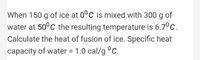 When 150 g of ice at 0°C is mixed with 300 g of
g
water at 50°C the resulting temperature is 6.7°c.
Calculate the heat of fusion of ice. Specific heat
capacity of water = 1.0 cal/g c
