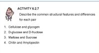 ACTIVITY 6.2.7
Describe the common structural features and differences
for each pair
1. Cellulose and glycogen
2. D-glucose and D-fructose
3. Maltose and Sucrose
4. Chitin and Amylopectin