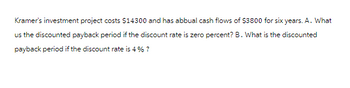 Kramer's investment project costs $14300 and has abbual cash flows of $3800 for six years. A. What
us the discounted payback period if the discount rate is zero percent? B. What is the discounted
payback period if the discount rate is 4 % ?