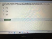 Sho
47. A guitar has 4 strings. The mass per unit length of the G string is 4 times the mass per unit length of the E string. If they are both connected to the
guitar and tightened to a tension of 100 N how does the fundamental frequency of the E string compare to the fundamental frequency of the G
string?
O A. fe-fc
O B. fE=2fG
C. fe=3fG
O D. fE=4fG
O E. 2fE=fG
O F. 3fE=fG
O G. 4fe=fG
Back
Save & Continue
©2020 BYU. All right
99+
DELL
