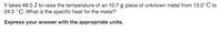 It takes 48.0 J to raise the temperature of an 10.7 g piece of unknown metal from 13.0° C to
24.3 °C. What is the specific heat for the metal?
Express your answer with the appropriate units.
