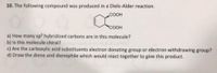 10. The following compound was produced in a Diels-Alder reaction.
COOH
a) How many sp³ hybridized carbons are in this molecule?
b) Is this molecule chiral?
c) Are the carboxylic acid substituents electron donating group or electron withdrawing group?
d) Draw the diene and dienophile which would react together to give this product.
