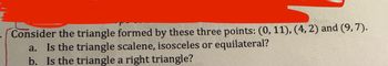 Consider the triangle formed by these three points: (0, 11), (4, 2) and (9, 7).
a. Is the triangle scalene, isosceles or equilateral?
b. Is the triangle a right triangle?