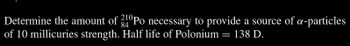 Determine the amount of 340Po necessary to provide a source of a-particles
84
of 10 millicuries strength. Half life of Polonium = 138 D.
: