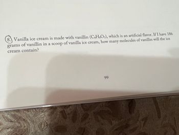 8. Vanilla ice cream is made with vanillin (C3H8O3), which is an artificial flavor. If I have 186
grams of vanillin in a scoop of vanilla ice cream, how many molecules of vanillin will the ice
cream contain?
www.
99