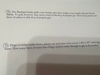 10 The Madrigal family grills every Sunday after their weekly soccer match with the Dorsey
family. To grill, however, they need a total of 246.44 g of propane gas. How many protons are
there of carbon in 264.44 g of propane gas?
11. Diego is saving turtles from a plastic net and must swim across 1.403 x 10³4 molecules
water. How many liters of water does Diego need to swim through to get to the turtles?