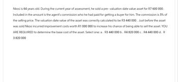 Nkosi is 64 years old. During the current year of assessment, he sold a pre- valuation date value asset for R7 600 000.
Included in the amount is the agent's commission who he had paid for getting a buyer for him. The commission is 5% of
the selling price. The valuation date value of the asset was correctly calculated to be R3 440 000. Just before the asset
was sold Nkosi incurred improvement costs worth R1 000 000 to increase his chance of being able to sell the asset. YOU
ARE REQUIRED to determine the base cost of the asset. Select one: a. R3 440 000 b. R4 820 000 c. R4 440 000 d. R
3 820 000