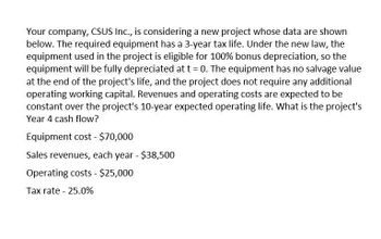 Your company, CSUS Inc., is considering a new project whose data are shown
below. The required equipment has a 3-year tax life. Under the new law, the
equipment used in the project is eligible for 100% bonus depreciation, so the
equipment will be fully depreciated at t = 0. The equipment has no salvage value
at the end of the project's life, and the project does not require any additional
operating working capital. Revenues and operating costs are expected to be
constant over the project's 10-year expected operating life. What is the project's
Year 4 cash flow?
Equipment cost - $70,000
Sales revenues, each year - $38,500
Operating costs - $25,000
Tax rate - 25.0%