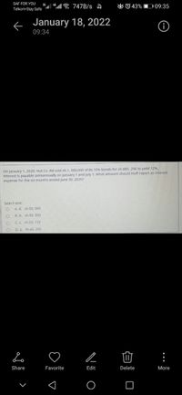 SAF FOR YOU
O 0 43% D 09:35
3G
Telkom-Stay Safe . "E 747B/s A
< January 18, 2022
09:34
On January 1. 2020, Hut Co. Itd sold sh.1, 000,000 of its 10% bonds for sh.885, 296 to yield 12%.
Interest is payable semiannually on January 1 and July 1. What amount should Huff report as interest
expense for the six months ended June 30. 2020?
Select one:
A. d. sh.60. 000
B. b. sh.50. 000
C.C. sh.53. 118
D. a. sh.44, 266
Share
Favorite
Edit
Delete
More
