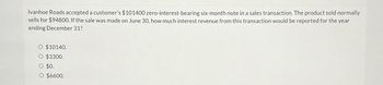 Ivanhoe Roads accepted a customer's $101400 zero-interest-bearing six-month note in a sales transaction. The product sold normally
sells for $94800. If the sale was made on June 30, how much interest revenue from this transaction would be reported for the year
ending December 31?
O $10140.
O $3300.
O $0.
O $6600.