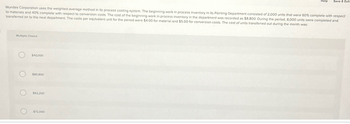 Mundes Corporation uses the weighted-average method in its process costing system. The beginning work in process inventory in its Painting Department consisted of 2,000 units that were 60% complete with respect
to materials and 40% complete with respect to conversion costs. The cost of the beginning work in process inventory in the department was recorded as $8,800. During the period, 8,000 units were completed and
transferred on to the next department. The costs per equivalent unit for the period were $4.00 for material and $5.00 for conversion costs. The cost of units transferred out during the month was:
Multiple Choice
O
$40,000
$80,800
$63,200
Help Save & Exit
$72.000