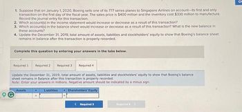 1. Suppose that on January 1, 2020, Boeing sells one of its 777 series planes to Singapore Airlines on account-its first and only
transaction on the first day of the fiscal year. The sales price is $400 million and the inventory cost $330 million to manufacture.
Record the journal entry for this transaction.
2. Which account(s) in the income statement would increase or decrease as a result of this transaction?
3. Which account(s) in the balance sheet would increase or decrease as a result of this transaction? What is the new balance in
these accounts?
4. Update the December 31, 2019, total amount of assets, liabilities and stockholders' equity to show that Boeing's balance sheet
remains in balance after this transaction is properly recorded.
Complete this question by entering your answers in the tabs below.
Required 1 Required 2
Required 3
Update the December 31, 2019, total amount of assets, liabilities and stockholders' equity to show that Boeing's balance
sheet remains in balance after this transaction is properly recorded.
Note: Enter your answers in millions. Negative amount should be indicated by a minus sign.
Liabilities + Shareholders' Equity
Required 4
Assets
< Required 3
Required 4 >
CH