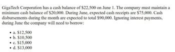 GigaTech Corporation has a cash balance of $22,500 on June 1. The company must maintain a
minimum cash balance of $20,000. During June, expected cash receipts are $75,000. Cash
disbursements during the month are expected to total $90,000. Ignoring interest payments,
during June the company will need to borrow:
⚫ a. $12,500
•
b. $10,500
⚫ c. $15,000
•
d. $13,000