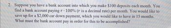 2. Suppose you have a bank account into which you make $100 deposits each month. You
find a bank account paying r 100% (r is a decimal rate) per month. You would like to
save up for a $2,000 car down payment, which you would like to have in 15 months.
What must the bank account pay in order for this to be accomplished?