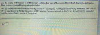 Use the central limit theorem to find the mean and standard error of the mean of the indicated sampling distribution.
Then sketch a graph of the sampling distribution.
The per capita consumption of red meat by people in a country in a recent year was normally distributed, with a mean
of 113 pounds and a standard deviation of 38.9 pounds. Random samples of size 17 are drawn from this population
and the mean of each sample is determined.
4-0