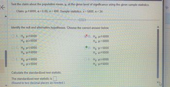 K
Test the claim about the population mean, p, at the given level of significance using the given sample statistics.
Claim: µ #6000; a=0.06; o=408. Sample statistics: x=5800, n = 34
Identify the null and alternative hypotheses. Choose the correct answer below.
C*B. H μ#6000
Но
H₂:μ=6000
ⒸA. Ho: μ#6000
Η : μ2 6000
C. Ho: μ≤6000
H₂: μ#6000
ⒸE Ho: μ#6000
Ha:μ≤6000
Calculate the standardized test statistic.
The standardized test statistic is
(Round to two decimal places as needed.)
D. Ho: p=6000
H₂ μ#6000
—
Ho: μ ≥6000
H₂ μ6000
A