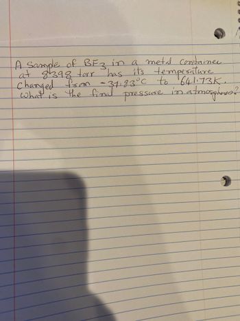 A Sample of BF3 in a metal container
at 8398 torr has its temperature.
Changed from - 31.83 °C to 641.73K.
pressuse in atmospheres ?
what
the final
IS