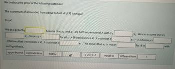 Reconstruct the proof of the following statement:
The supremum of a bounded from above subset A of R is unique.
Proof.
We do a proof by
Assume that x₁ and x2 are both supremum of A with x₁
for all e> 0 there exists x E A such that x
x₁.This proves that x₁ is not an
x2. Since x₂ =
It follows that there exists x EA such that x
our hypothesis.
upper bound
contradiction sup(A)
#
X_2-x_1>0
equal to
X2. We can assume that x₁
X2 - E. Choose, e
for A in
different from
with