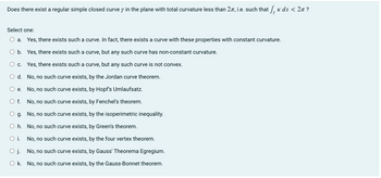 Does there exist a regular simple closed curve y in the plane with total curvature less than 2, i.e. such that √¸ ñ ds < 2à ?
Select one:
O a. Yes, there exists such a curve. In fact, there exists a curve with these properties with constant curvature.
O b. Yes, there exists such a curve, but any such curve has non-constant curvature.
C. Yes, there exists such a curve, but any such curve is not convex.
O d. No, no such curve exists, by the Jordan curve theorem.
O e.
No, no such curve exists, by Hopf's Umlaufsatz.
O f.
No, no such curve exists, by Fenchel's theorem.
g.
No, no such curve exists, by the isoperimetric inequality.
O h.
No, no such curve exists, by Green's theorem.
O i.
No, no such curve exists, by the four vertex theorem.
O j. No, no such curve exists, by Gauss' Theorema Egregium.
Ok. No, no such curve exists, by the Gauss-Bonnet theorem.