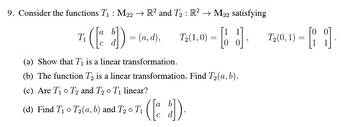 9. Consider the functions T₁ : M22 → R² and T₂ : R² → M22 satisfying
( [o
d]) = (a, d),
T₁
T₂(1,0) = []
(a) Show that T₁ is a linear transformation.
(b) The function T₂ is a linear transformation. Find T₂(a, b).
(c) Are T₁ T₂ and T₂ o T₁ linear?
(d) Find T₁ T₂(a, b) and T₂0 T₁
O
([d]).
"
T₂(0, 1) =
=
[1