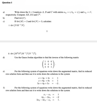 Question 1
а)
Write down the 3 × 3 matrices A, B and C with entries ażj = i, bij = i/j and cij = i',
respectively. Compute AB, BA and C².
Find det(C).
b)
c)
If det (M) = 2 and det(N) = 3, calculate:
i det (NM-1N).
1
ii det (M®N°(M-!)“(N-1)³).
d)
Use the Gauss-Jordan algorithm to find the inverse of the following matrix
1 0 0
0 4 4
4 0 1
e)
For the following system of equations write down the augmented matrix, find its reduced
row echelon form and then use it to write down the solutions to the system
x + 4y + 4z
x + 8y + 8z
5x + 4y + 5z
1
1
-2.
f)
row echelon form and then use it to write down the solutions to the system
For the following system of equations write down the augmented matrix, find its reduced
1
xi - x3
4x1 – 2x4
2x2 – 2x3 – X4
-2
1.
