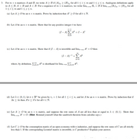 For m x n matrices A and B, we write A > B if (A);j > (B)ij for all 1 < i< m and 1 <j<n. Analogous definitions apply
to A < B, A > B and A < B. For a sequence of m x n matrices, we write lim→∞ Bt = B if lim-(Bt)ij = (B)ij for all
1<i<m and 1 <j< n.
3.
(a) Let A > O be an n x n matrix. Prove by induction that At > O for all t e N.
(b) Let A be an n x n matrix. Show that for any positive integer t we have
t-1
(I – A) A* = I – A'
-
k=0
(c) Let A be an n x n matrix. Show that if (I – A) is invertible and limt At = O then
(I – A)-1 = A*
k=0
where, by definition, , Ak is shorthand for limt→0∞ E-0 Ak.
k=0
k=0
(d) Let A e (0,1), let r e R" be given by ri = 1 for all1 < i< n, and let A be an n x n matrix. Prove by induction that if
Ar < Ar then Aťr < \*r for all t e N.
(e) Let A > 0 be an n x n matrix, and suppose the row sums of A are all less than or equal to A E (0, 1). Show that
lim At = O. (Hint: Remind yourself what the sandwich theorem from calculus says.)
(f) Let C > O be the consumption matrix of an open economy with n industries, and suppose the row sums of C are all strictly
less than 1. If the corresponding Leontief matrix is invertible, is C productive? Explain your answer.
