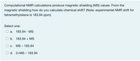 Computational NMR calculations produce magnetic shielding (MS) values. From the
magnetic shielding how do you calculate chemical shift? (Note: experimental NMR shift for
tetramethylsilane is 183.94 ppm).
Select one:
а.
183.94 - MS
O b. 183.94 + MS
С.
MS – 183.94
d. 2×MS – 183.94
