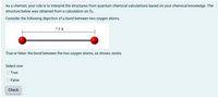 As a chemist, your role is to interpret the structures from quantum chemical calculations based on your chemical knowledge. The
structure below was obtained from a calculation on O2.
Consider the following depiction of a bond between two oxygen atoms.
7.5 Å
True or false: the bond between the two oxygen atoms, as shown, exists.
Select one:
O True
O False
Check
