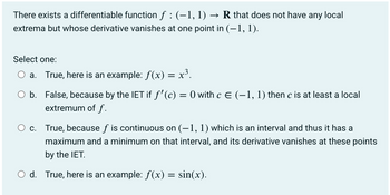 There exists a differentiable function f : (-1, 1) → R that does not have any local
extrema but whose derivative vanishes at one point in (-1, 1).
Select one:
a. True, here is an example: ƒ(x) = x³.
O b.
False, because by the IET if ƒ'(c) = 0 with c € (−1, 1) then c is at least a local
extremum of f.
c. True, because ƒ is continuous on (-1, 1) which is an interval and thus it has a
maximum and a minimum on that interval, and its derivative vanishes at these points
by the IET.
O d. True, here is an example: f(x) = sin(x).