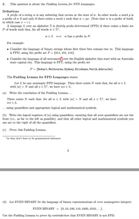 3.
This question is about the Padding Lemma for FPD Languages.
Definitions
A prefix of a string w is any substring that occurs at the start of w. In other words, a word p is
a prefix of w if and only if there exists a word r such that w = px. (Note that w is a prefix of itself,
in which case x = €.)
A language L over an alphabet E is finitely prefix-determined (FPD) if there exists a finite set
P of words such that, for all words w e E*,
W E L
w has a prefix in P.
For example:
• Consider the language of binary strings whose first three bits contain two 1s. This language
is FPD, using the prefix set P = {011, 101, 110}.
• Consider the language of all utterancesover the English alphabet that start with an Australia
state capital city. This language is FPT, using the prefix set
P = {Hobart, Melbourne, Sydney, Brisbane, Perth, Adelaide}.
The Padding Lemma for FPD Languages states:
Let L be any nonempty FPD language. Then there exists N such that, for all w e L
with |w| > N and all r e E*, we have wx E L.
(a) Write the conclusion of the Padding Lemma ...
There exists N such that, for all w e L with w > N and all r e E*, we have
wx e L.
... using quantifiers and appropriate logical and mathematical symbols.
(b) Write the logical negation of (a) using quantifiers, ensuring that all your quantifiers are out the
front (i.e., as far to the left as possible), and that all other logical and mathematical symbols you
use are to the right of all the quantifiers.
(c) Prove this Padding Lemma.
'so they don't have to be grammatical sentences
3
(d) Let EVEN BINARY be the language of binary representations of even nonnegative integers:
EVEN BINARY =
{0, 10, 100, 110, 1000, 1010,...}.
Use the Padding Lemma to prove by contradiction that EVEN BINARY is not FPD.
